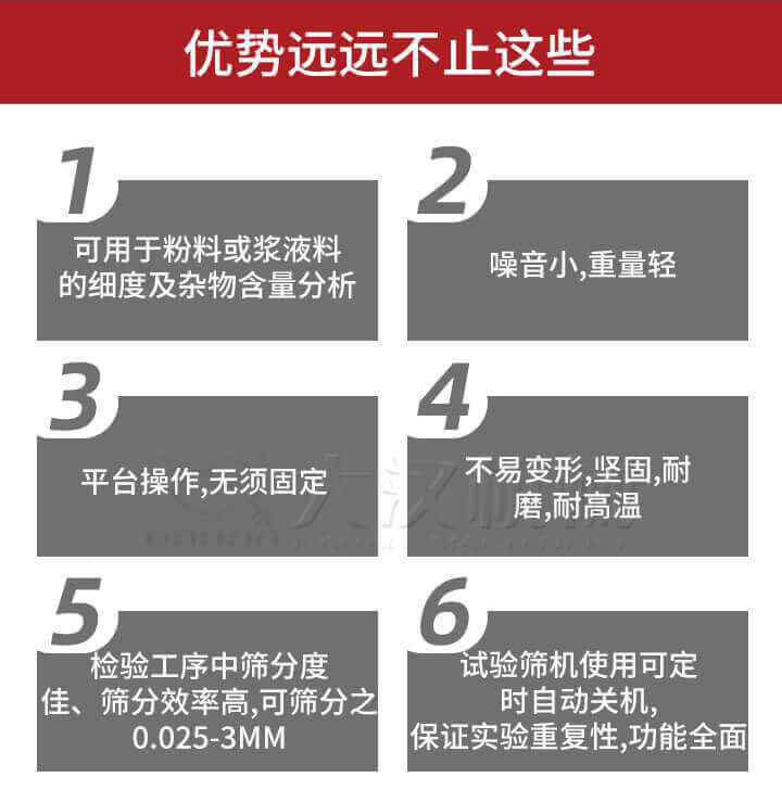 試驗(yàn)篩優(yōu)勢(shì)：1，可用于粉料或漿液料的細(xì)度及雜物含量分析。2，噪音小，重量輕。3，平臺(tái)操作，無(wú)須固定。4，不易變形，堅(jiān)固，耐磨，耐高溫。5，檢驗(yàn)工序中篩分度佳，篩分效率高，可篩分之0.025-3MM6，試驗(yàn)篩機(jī)使用可定時(shí)自動(dòng)關(guān)機(jī)保證實(shí)驗(yàn)重復(fù)性，功能全面。